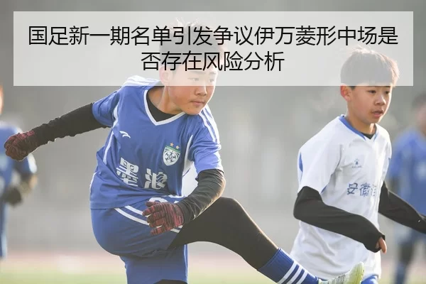 国足新一期名单引发争议伊万菱形中场是否存在风险分析