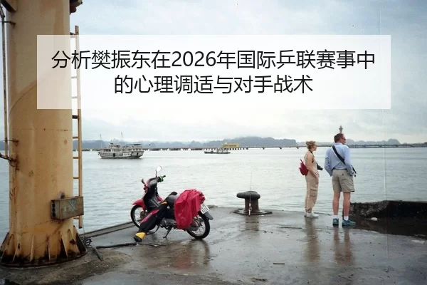 分析樊振东在2026年国际乒联赛事中的心理调适与对手战术
