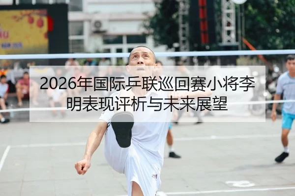 2026年国际乒联巡回赛小将李明表现评析与未来展望