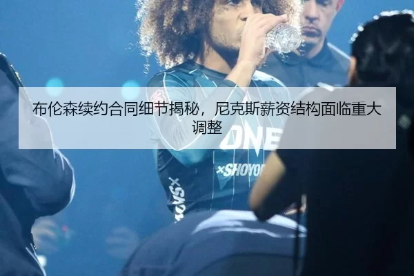 布伦森续约合同细节揭秘，尼克斯薪资结构面临重大调整