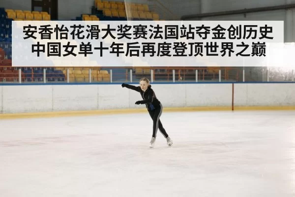 安香怡花滑大奖赛法国站夺金创历史中国女单十年后再度登顶世界之巅