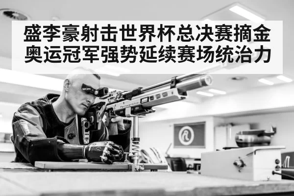 盛李豪射击世界杯总决赛摘金奥运冠军强势延续赛场统治力