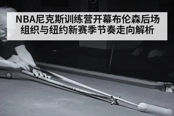 NBA尼克斯训练营开幕布伦森后场组织与纽约新赛季节奏走向解析